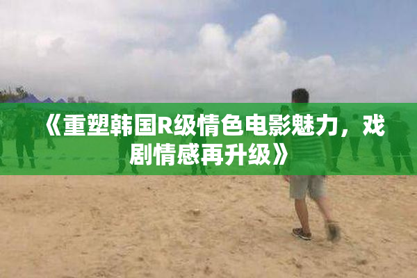 《重塑韩国R级情色电影魅力，戏剧情感再升级》