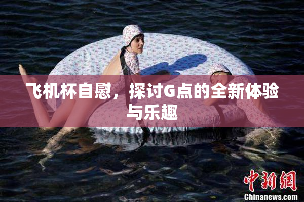 飞机杯自慰，探讨G点的全新体验与乐趣