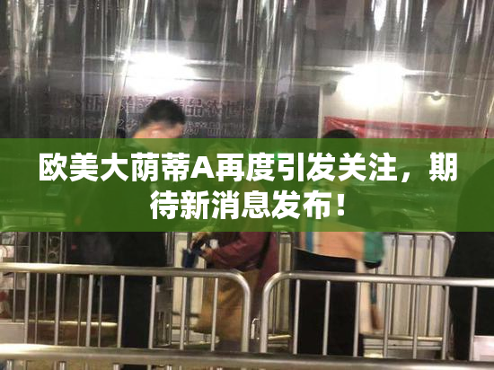 欧美大荫蒂A再度引发关注，期待新消息发布！