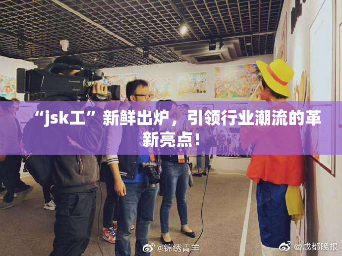 “jsk工”新鲜出炉，引领行业潮流的革新亮点！