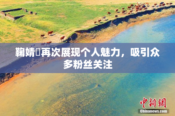 鞠婧祎再次展现个人魅力，吸引众多粉丝关注