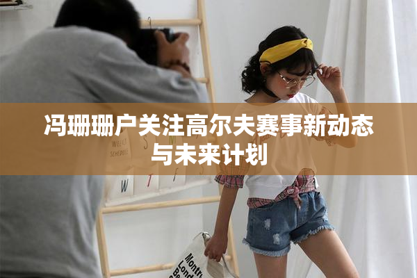 冯珊珊户关注高尔夫赛事新动态与未来计划