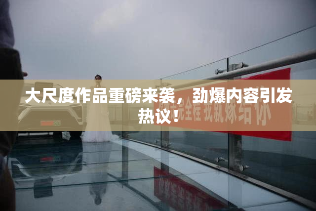 大尺度作品重磅来袭，劲爆内容引发热议！