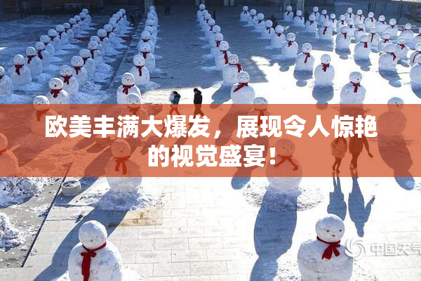 欧美丰满大爆发，展现令人惊艳的视觉盛宴！