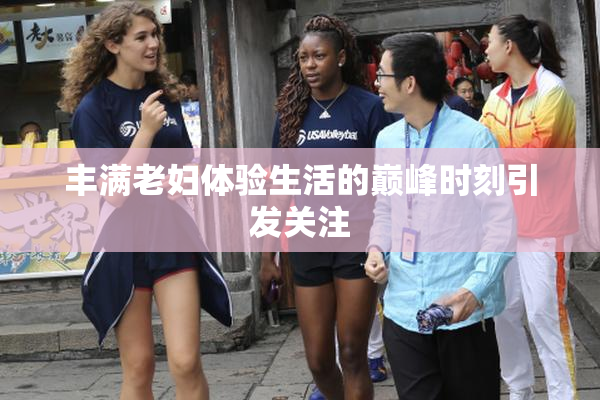丰满老妇体验生活的巅峰时刻引发关注