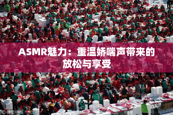ASMR魅力：重温娇喘声带来的放松与享受