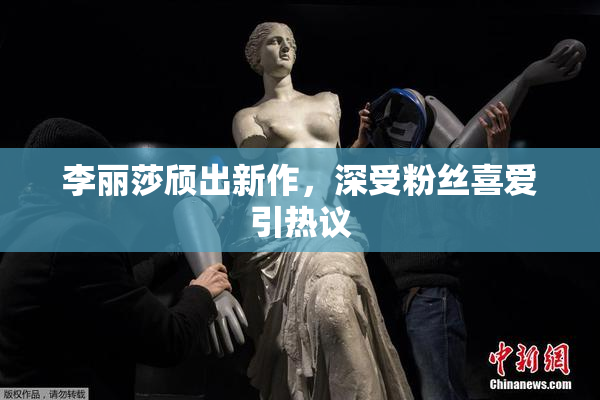李丽莎颀出新作，深受粉丝喜爱引热议