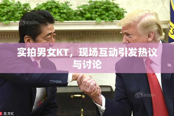 实拍男女KT，现场互动引发热议与讨论