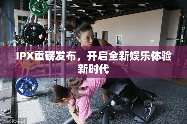 IPX重磅发布，开启全新娱乐体验新时代