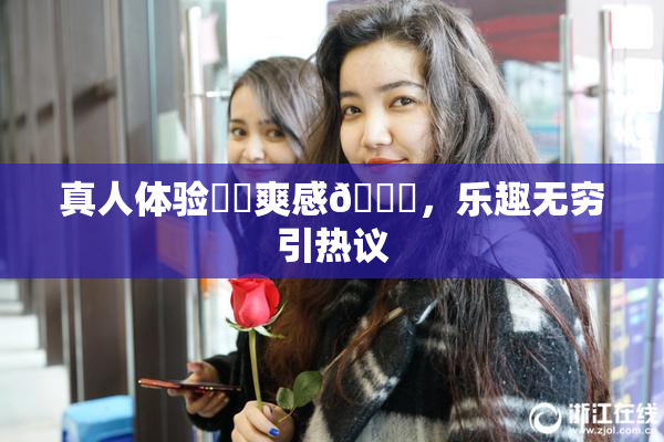 真人体验❌‌爽感🔞，乐趣无穷引热议