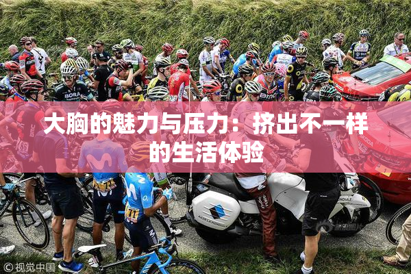 大胸的魅力与压力：挤出不一样的生活体验