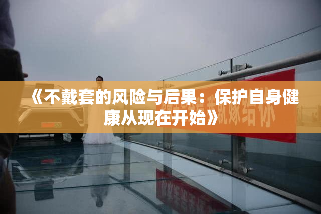 《不戴套的风险与后果：保护自身健康从现在开始》