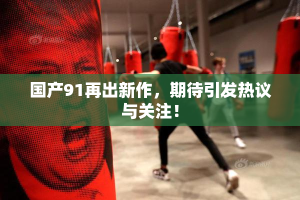 国产91再出新作，期待引发热议与关注！