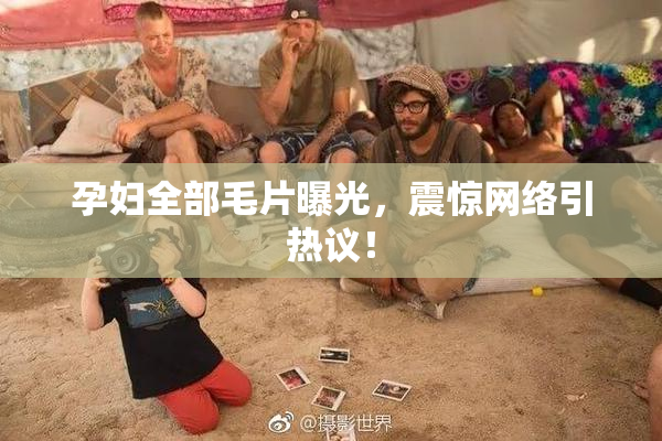 孕妇全部毛片曝光，震惊网络引热议！