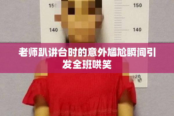 老师趴讲台时的意外尴尬瞬间引发全班哄笑