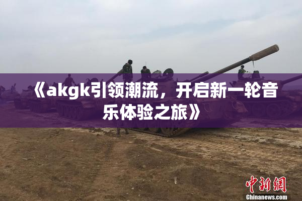 《akgk引领潮流，开启新一轮音乐体验之旅》