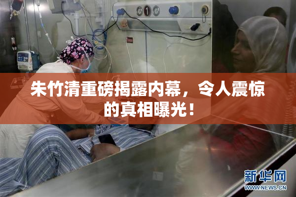 朱竹清重磅揭露内幕，令人震惊的真相曝光！