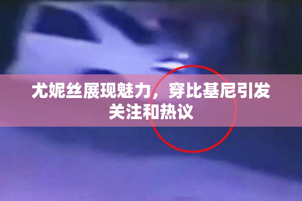 尤妮丝展现魅力，穿比基尼引发关注和热议