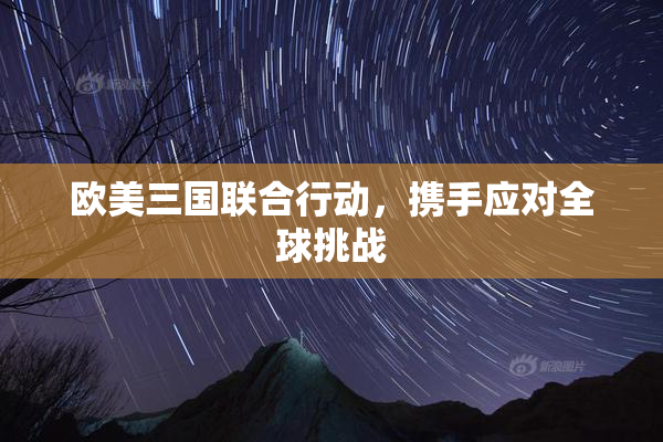 欧美三国联合行动，携手应对全球挑战