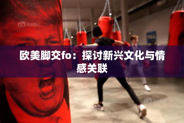 欧美脚交fo：探讨新兴文化与情感关联