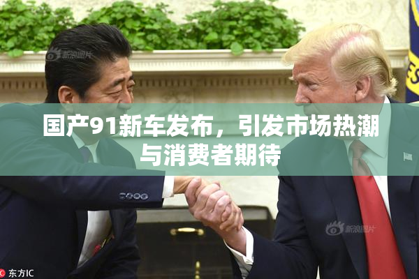 国产91新车发布，引发市场热潮与消费者期待