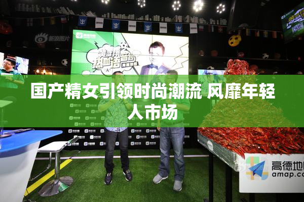 国产精女引领时尚潮流 风靡年轻人市场