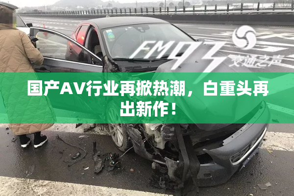 国产AV行业再掀热潮，白重头再出新作！