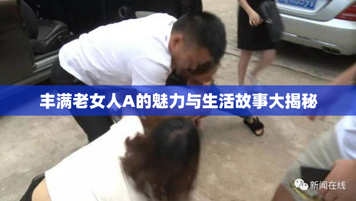 丰满老女人A的魅力与生活故事大揭秘