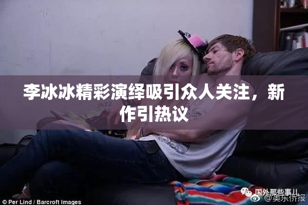 李冰冰精彩演绎吸引众人关注，新作引热议