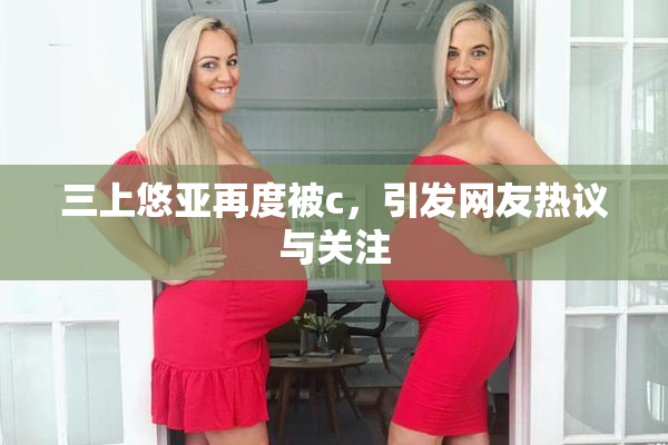三上悠亚再度被c，引发网友热议与关注