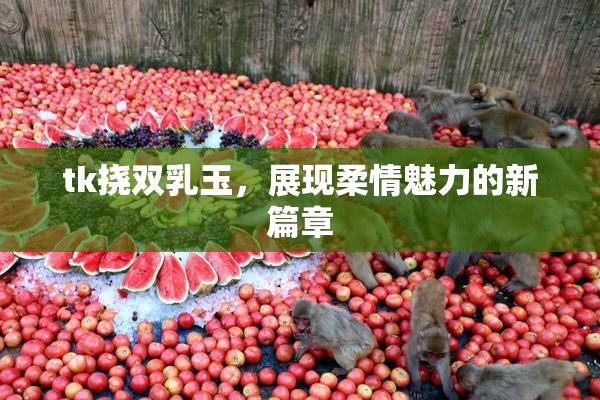 tk挠双乳玉，展现柔情魅力的新篇章