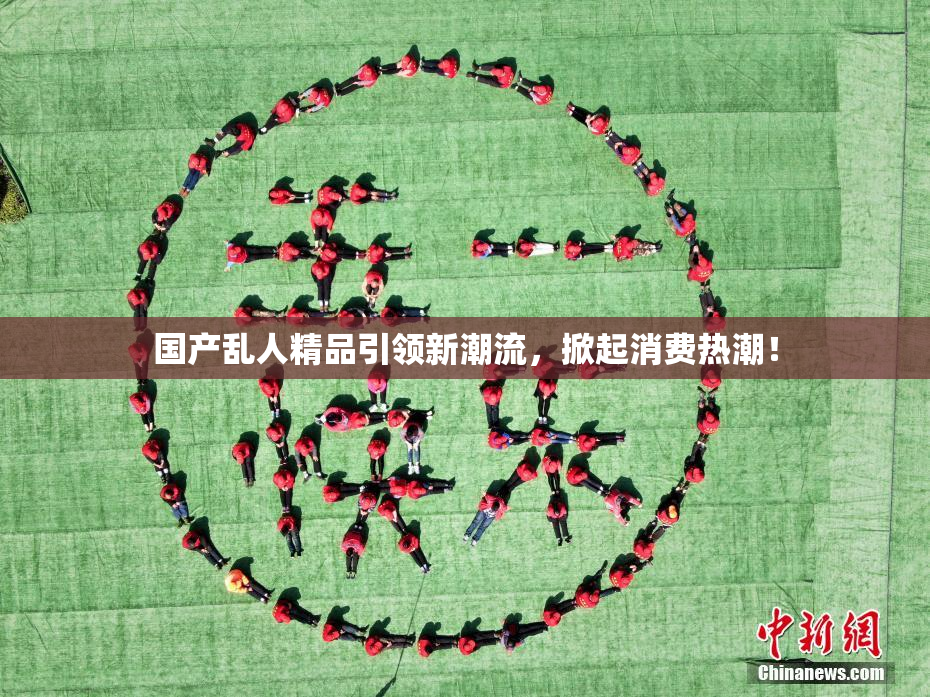 国产乱人精品引领新潮流，掀起消费热潮！