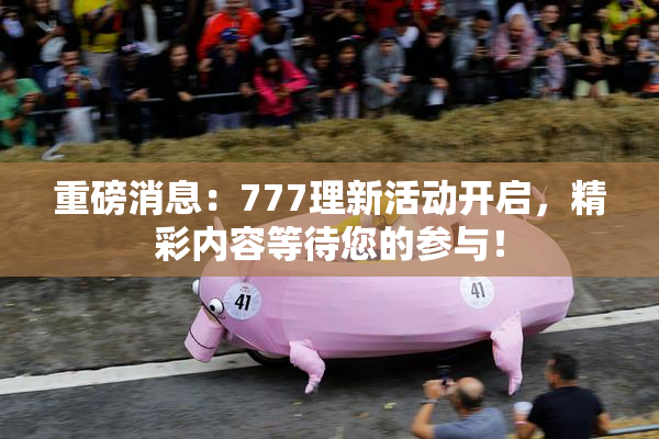重磅消息：777理新活动开启，精彩内容等待您的参与！