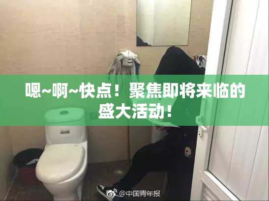 嗯~啊~快点！聚焦即将来临的盛大活动！