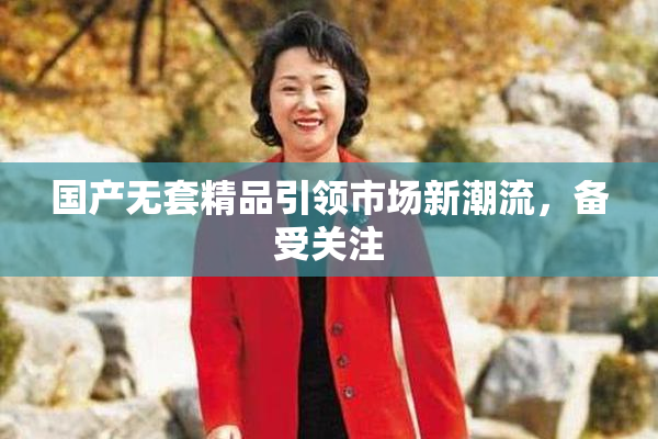 国产无套精品引领市场新潮流，备受关注