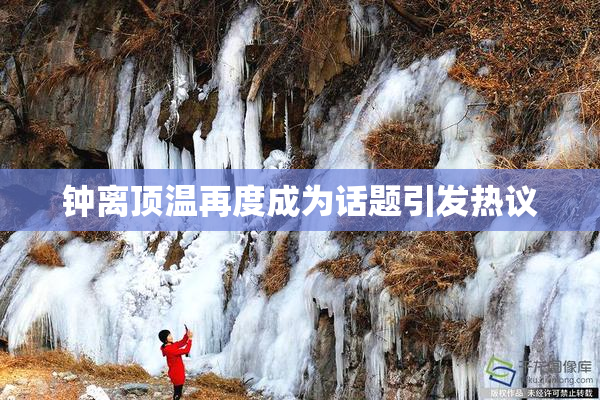 钟离顶温再度成为话题引发热议