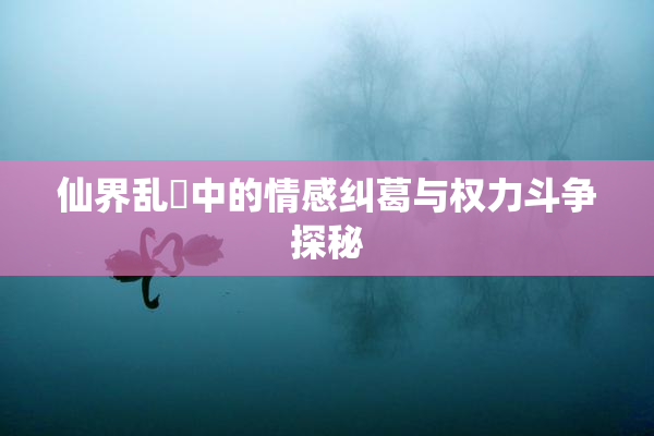 仙界乱婬中的情感纠葛与权力斗争探秘
