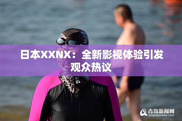 日本XXNX：全新影视体验引发观众热议