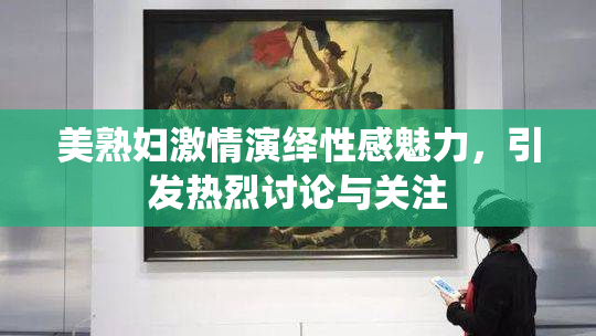 美熟妇激情演绎性感魅力，引发热烈讨论与关注