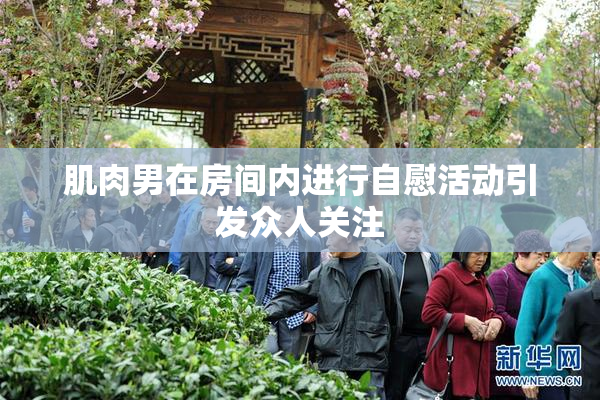 肌肉男在房间内进行自慰活动引发众人关注