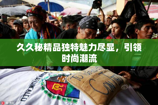 久久秘精品独特魅力尽显，引领时尚潮流