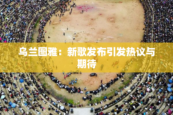 乌兰图雅：新歌发布引发热议与期待