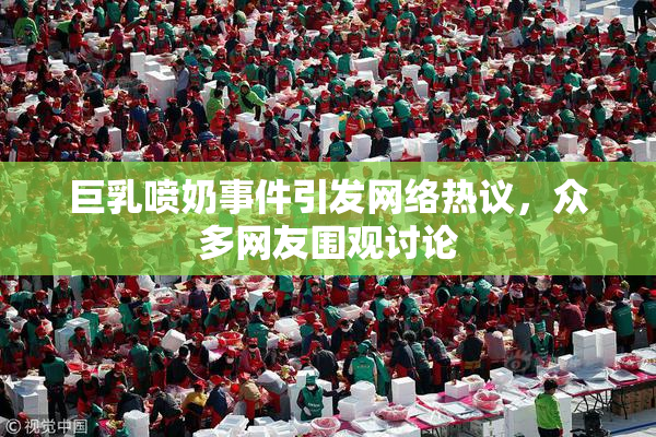 巨乳喷奶事件引发网络热议，众多网友围观讨论