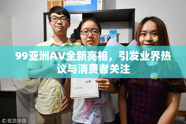 99亚洲AV全新亮相，引发业界热议与消费者关注