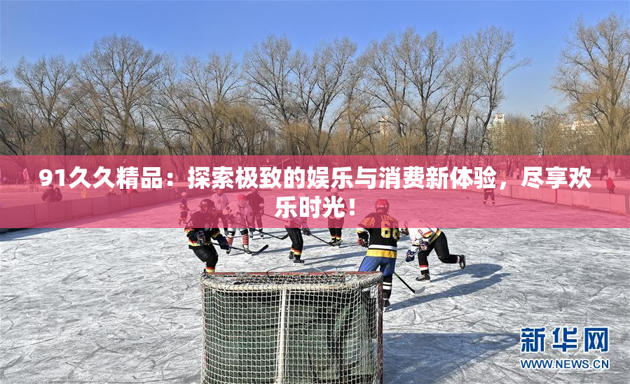 91久久精品：探索极致的娱乐与消费新体验，尽享欢乐时光！