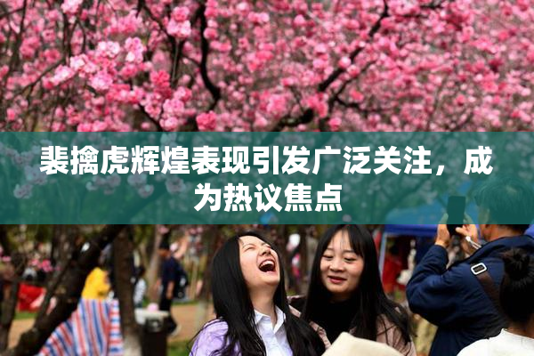 裴擒虎辉煌表现引发广泛关注，成为热议焦点