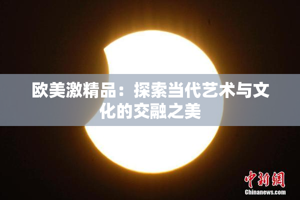 欧美激精品：探索当代艺术与文化的交融之美
