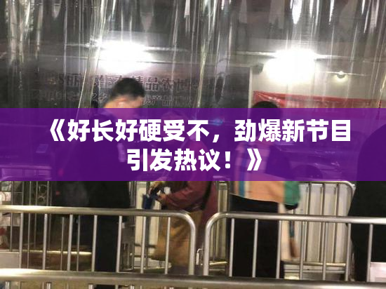 《好长好硬受不，劲爆新节目引发热议！》