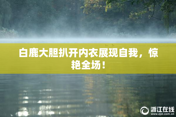 白鹿大胆扒开内衣展现自我，惊艳全场！