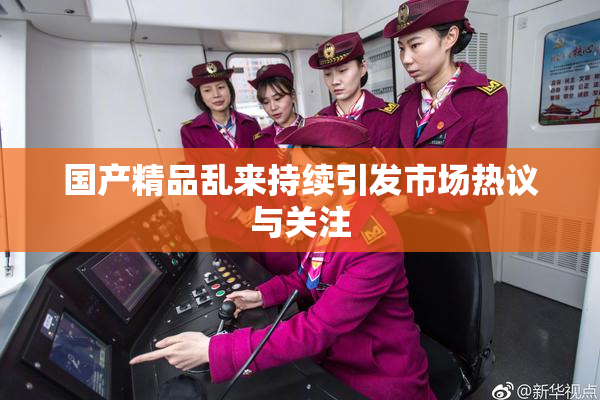 国产精品乱来持续引发市场热议与关注